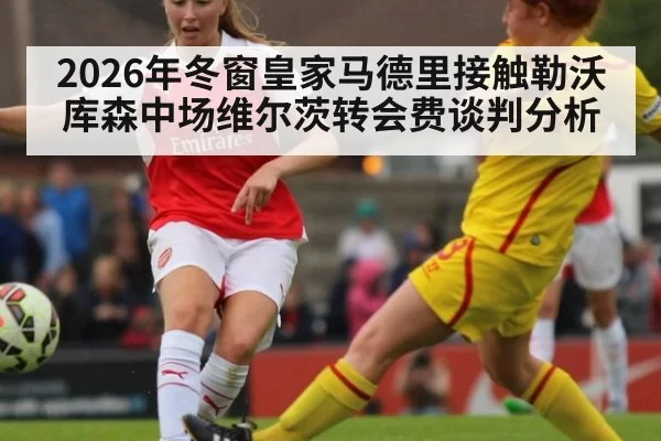 2026年冬窗皇家马德里接触勒沃库森中场维尔茨转会费谈判分析