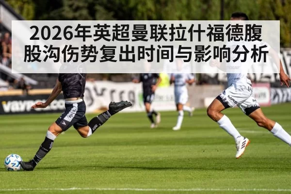 2026年英超曼联拉什福德腹股沟伤势复出时间与影响分析